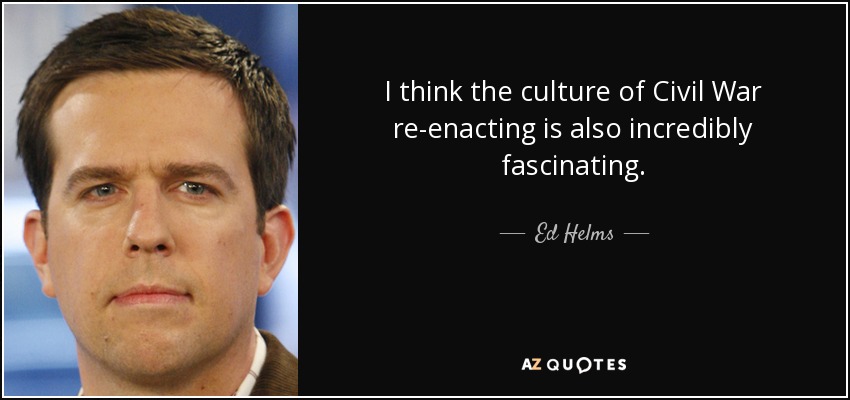 I think the culture of Civil War re-enacting is also incredibly fascinating. - Ed Helms