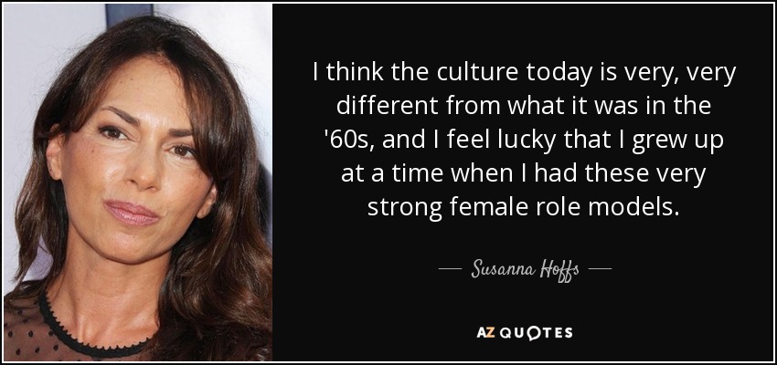 I think the culture today is very, very different from what it was in the '60s, and I feel lucky that I grew up at a time when I had these very strong female role models. - Susanna Hoffs