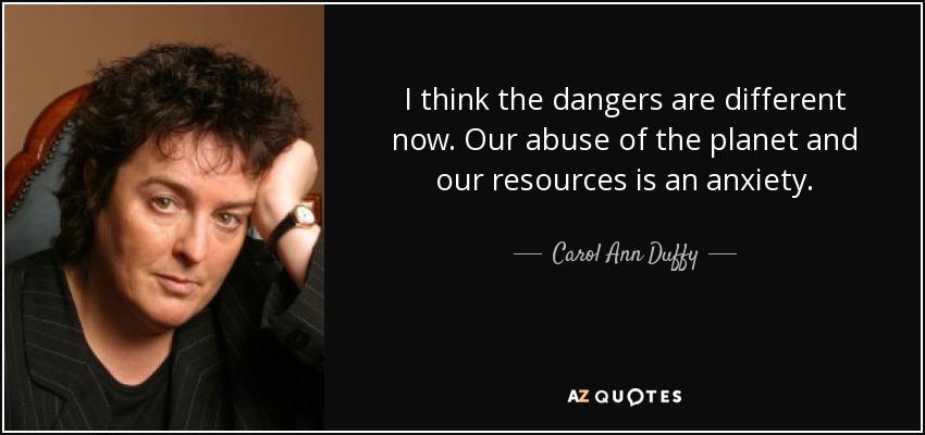 I think the dangers are different now. Our abuse of the planet and our resources is an anxiety. - Carol Ann Duffy