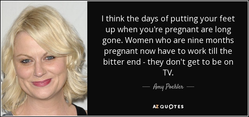 I think the days of putting your feet up when you're pregnant are long gone. Women who are nine months pregnant now have to work till the bitter end - they don't get to be on TV. - Amy Poehler
