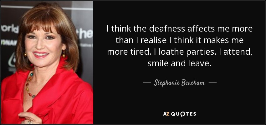 I think the deafness affects me more than I realise I think it makes me more tired. I loathe parties. I attend, smile and leave. - Stephanie Beacham