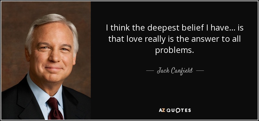 I think the deepest belief I have . . . is that love really is the answer to all problems. - Jack Canfield