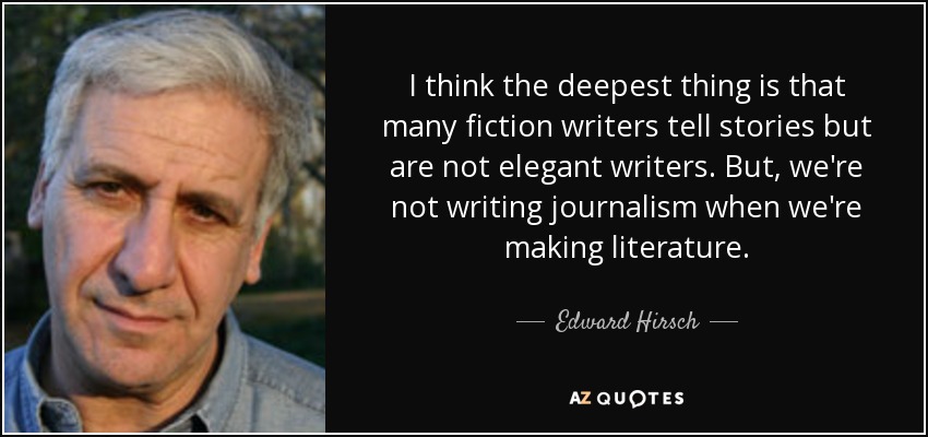 I think the deepest thing is that many fiction writers tell stories but are not elegant writers. But, we're not writing journalism when we're making literature. - Edward Hirsch