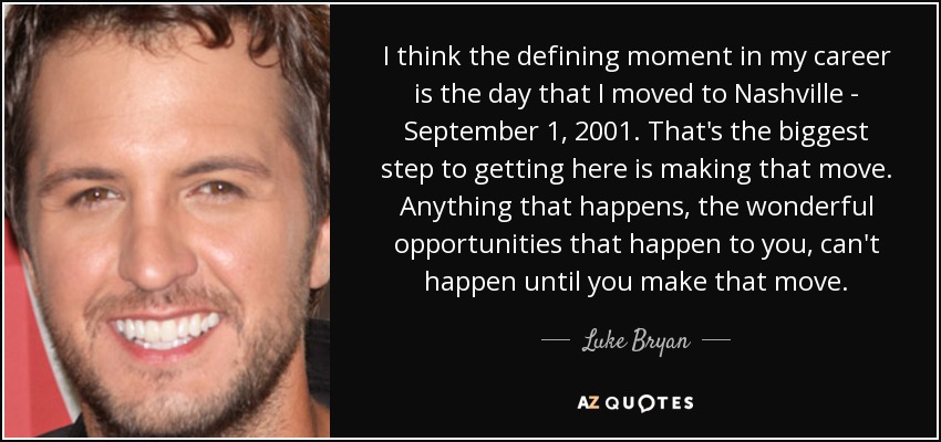 I think the defining moment in my career is the day that I moved to Nashville - September 1, 2001. That's the biggest step to getting here is making that move. Anything that happens, the wonderful opportunities that happen to you, can't happen until you make that move. - Luke Bryan