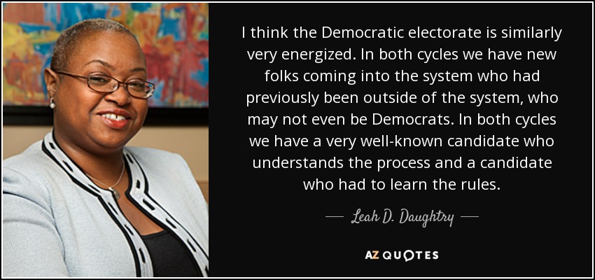 I think the Democratic electorate is similarly very energized. In both cycles we have new folks coming into the system who had previously been outside of the system, who may not even be Democrats. In both cycles we have a very well-known candidate who understands the process and a candidate who had to learn the rules. - Leah D. Daughtry