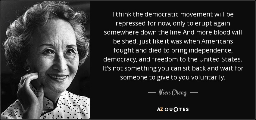 I think the democratic movement will be repressed for now, only to erupt again somewhere down the line.And more blood will be shed, just like it was when Americans fought and died to bring independence, democracy, and freedom to the United States. It's not something you can sit back and wait for someone to give to you voluntarily. - Nien Cheng