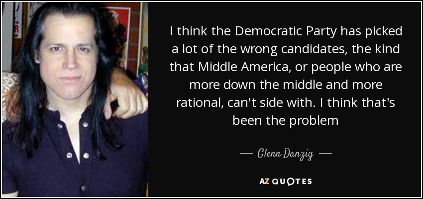 I think the Democratic Party has picked a lot of the wrong candidates, the kind that Middle America, or people who are more down the middle and more rational, can't side with. I think that's been the problem - Glenn Danzig