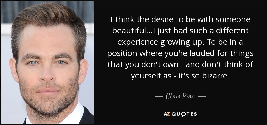 I think the desire to be with someone beautiful...I just had such a different experience growing up. To be in a position where you're lauded for things that you don't own - and don't think of yourself as - it's so bizarre. - Chris Pine