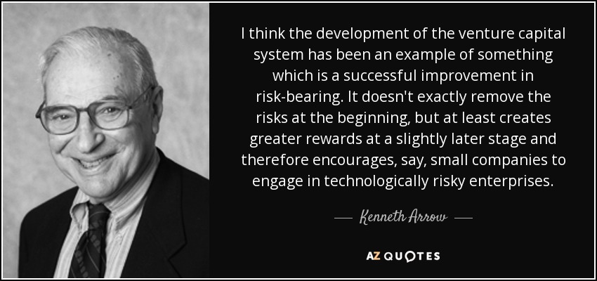 I think the development of the venture capital system has been an example of something which is a successful improvement in risk-bearing. It doesn't exactly remove the risks at the beginning, but at least creates greater rewards at a slightly later stage and therefore encourages, say, small companies to engage in technologically risky enterprises. - Kenneth Arrow