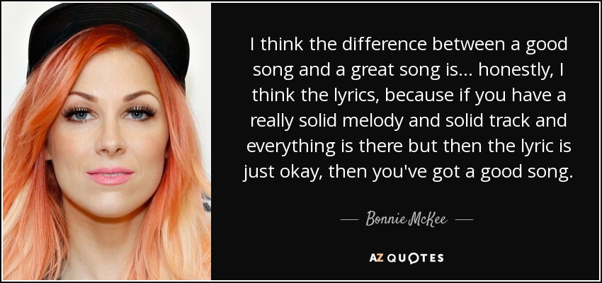 I think the difference between a good song and a great song is... honestly, I think the lyrics, because if you have a really solid melody and solid track and everything is there but then the lyric is just okay, then you've got a good song. - Bonnie McKee