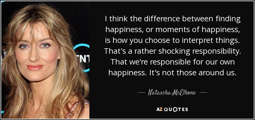 I think the difference between finding happiness, or moments of happiness, is how you choose to interpret things. That's a rather shocking responsibility. That we're responsible for our own happiness. It's not those around us. - Natascha McElhone