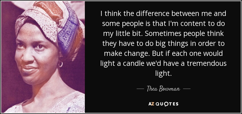 I think the difference between me and some people is that I'm content to do my little bit. Sometimes people think they have to do big things in order to make change. But if each one would light a candle we'd have a tremendous light. - Thea Bowman