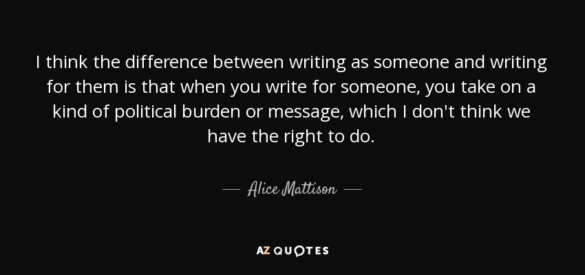 I think the difference between writing as someone and writing for them is that when you write for someone, you take on a kind of political burden or message, which I don't think we have the right to do. - Alice Mattison