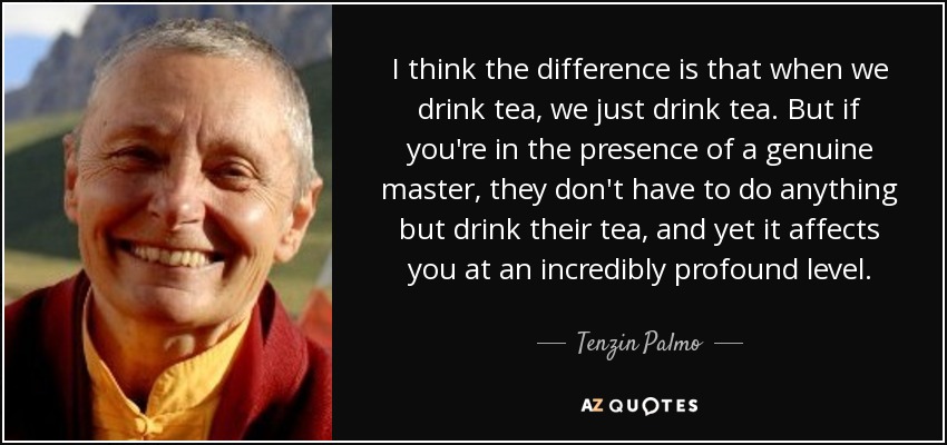 I think the difference is that when we drink tea, we just drink tea. But if you're in the presence of a genuine master, they don't have to do anything but drink their tea, and yet it affects you at an incredibly profound level. - Tenzin Palmo