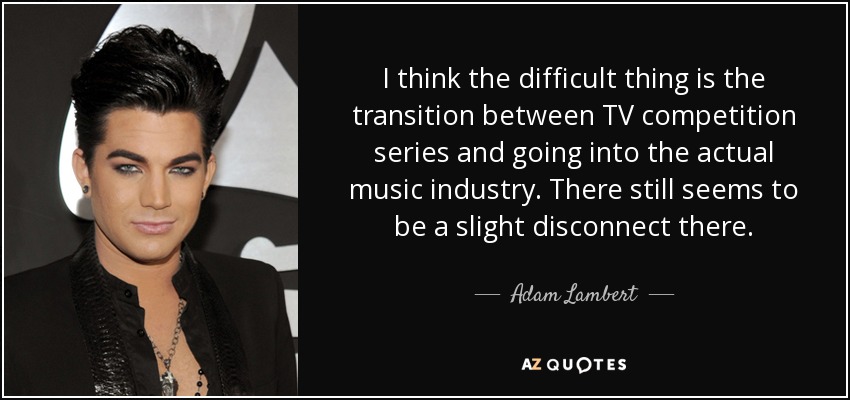 I think the difficult thing is the transition between TV competition series and going into the actual music industry. There still seems to be a slight disconnect there. - Adam Lambert