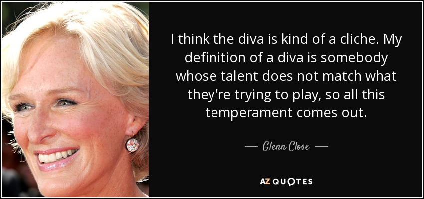 I think the diva is kind of a cliche. My definition of a diva is somebody whose talent does not match what they're trying to play, so all this temperament comes out. - Glenn Close