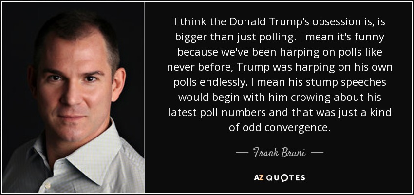 I think the Donald Trump's obsession is, is bigger than just polling. I mean it's funny because we've been harping on polls like never before, Trump was harping on his own polls endlessly. I mean his stump speeches would begin with him crowing about his latest poll numbers and that was just a kind of odd convergence. - Frank Bruni