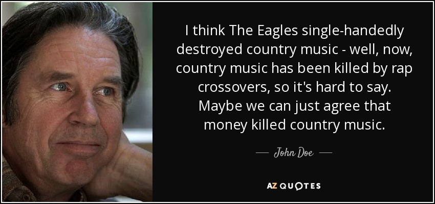 I think The Eagles single-handedly destroyed country music - well, now, country music has been killed by rap crossovers, so it's hard to say. Maybe we can just agree that money killed country music. - John Doe