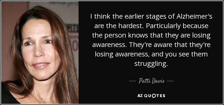 I think the earlier stages of Alzheimer's are the hardest. Particularly because the person knows that they are losing awareness. They're aware that they're losing awareness, and you see them struggling. - Patti Davis