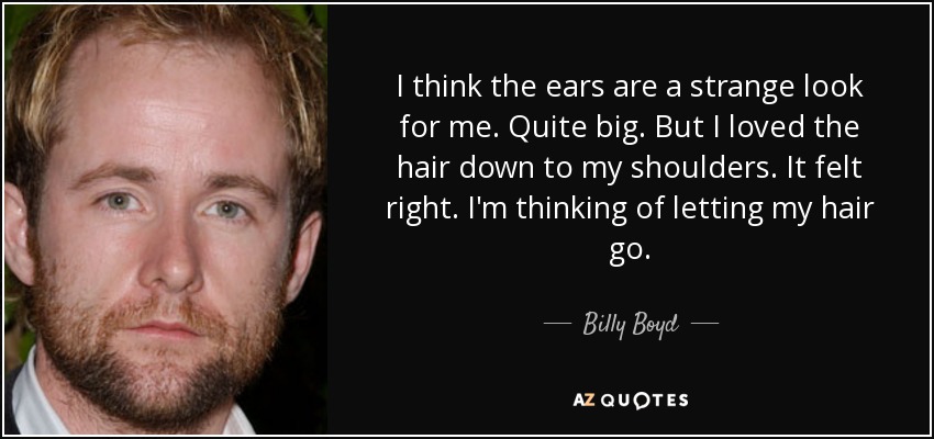 I think the ears are a strange look for me. Quite big. But I loved the hair down to my shoulders. It felt right. I'm thinking of letting my hair go. - Billy Boyd