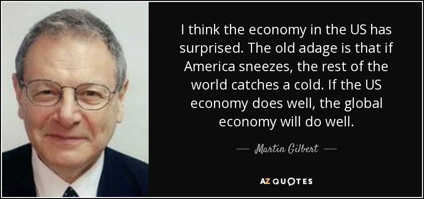 I think the economy in the US has surprised. The old adage is that if America sneezes, the rest of the world catches a cold. If the US economy does well, the global economy will do well. - Martin Gilbert