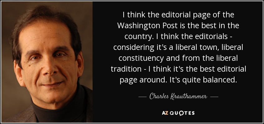 I think the editorial page of the Washington Post is the best in the country. I think the editorials - considering it's a liberal town, liberal constituency and from the liberal tradition - I think it's the best editorial page around. It's quite balanced. - Charles Krauthammer