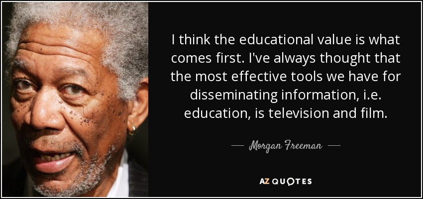 I think the educational value is what comes first. I've always thought that the most effective tools we have for disseminating information, i.e. education, is television and film. - Morgan Freeman