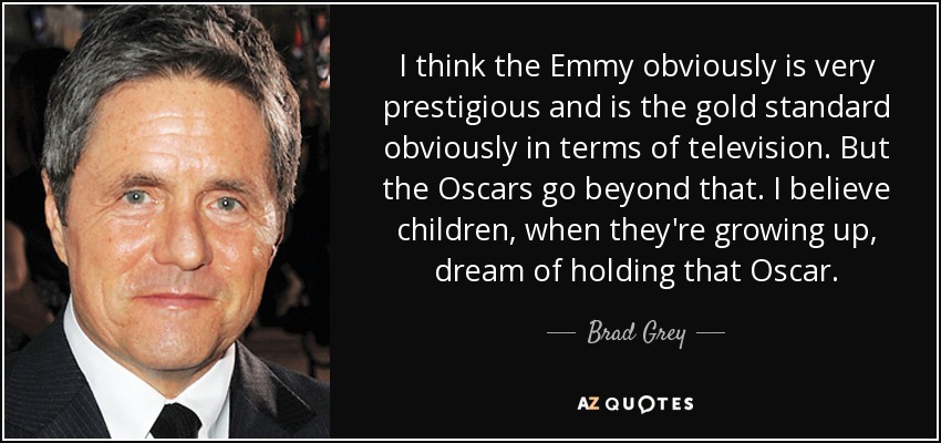I think the Emmy obviously is very prestigious and is the gold standard obviously in terms of television. But the Oscars go beyond that. I believe children, when they're growing up, dream of holding that Oscar. - Brad Grey