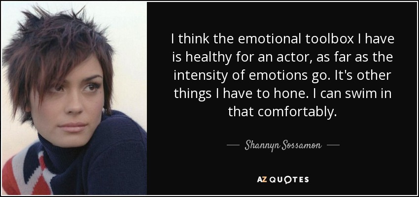 I think the emotional toolbox I have is healthy for an actor, as far as the intensity of emotions go. It's other things I have to hone. I can swim in that comfortably. - Shannyn Sossamon