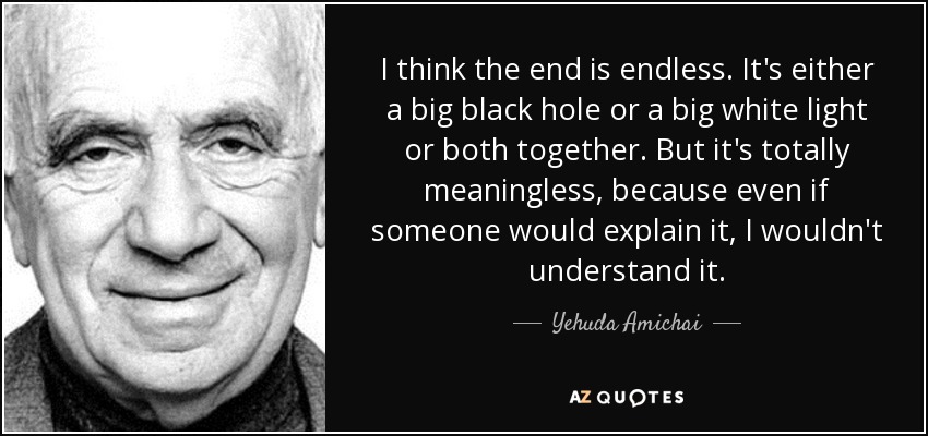 I think the end is endless. It's either a big black hole or a big white light or both together. But it's totally meaningless, because even if someone would explain it, I wouldn't understand it. - Yehuda Amichai