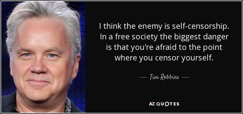 I think the enemy is self-censorship. In a free society the biggest danger is that you're afraid to the point where you censor yourself. - Tim Robbins