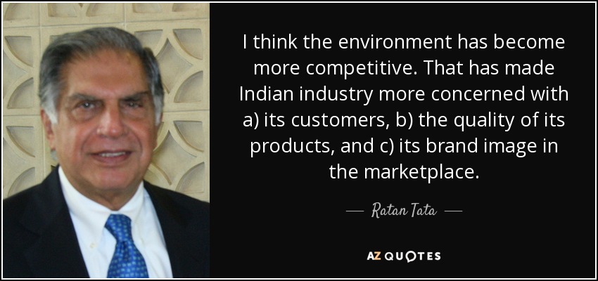 I think the environment has become more competitive. That has made Indian industry more concerned with a) its customers, b) the quality of its products, and c) its brand image in the marketplace. - Ratan Tata
