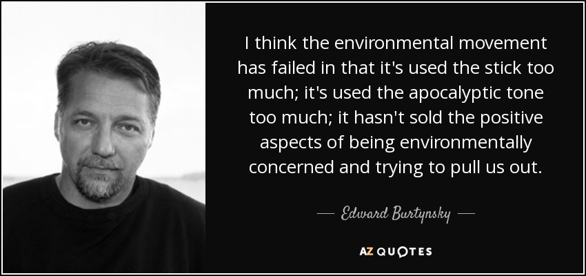 I think the environmental movement has failed in that it's used the stick too much; it's used the apocalyptic tone too much; it hasn't sold the positive aspects of being environmentally concerned and trying to pull us out. - Edward Burtynsky