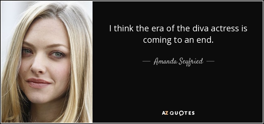 I think the era of the diva actress is coming to an end. - Amanda Seyfried