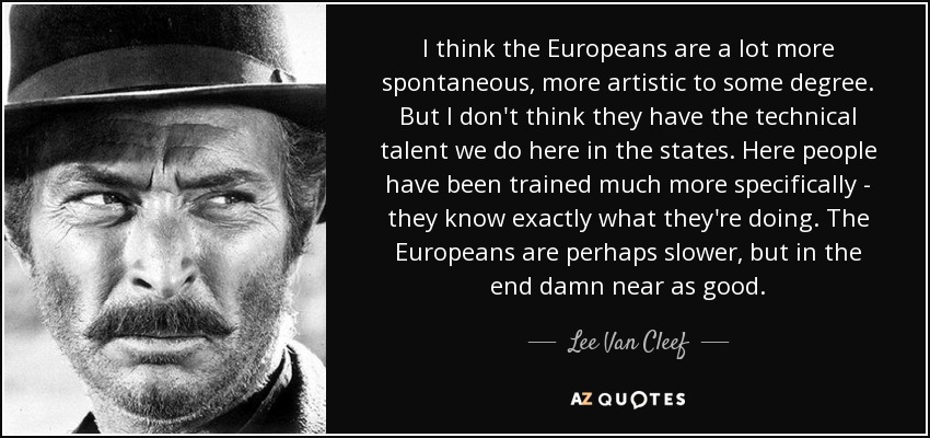 I think the Europeans are a lot more spontaneous, more artistic to some degree. But I don't think they have the technical talent we do here in the states. Here people have been trained much more specifically - they know exactly what they're doing. The Europeans are perhaps slower, but in the end damn near as good. - Lee Van Cleef