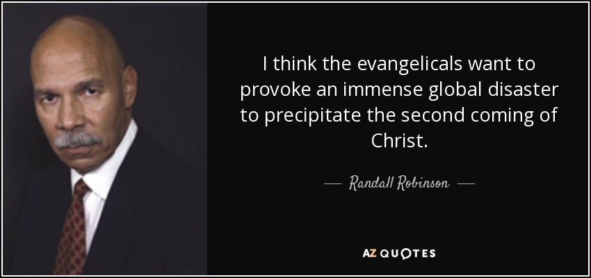 I think the evangelicals want to provoke an immense global disaster to precipitate the second coming of Christ. - Randall Robinson