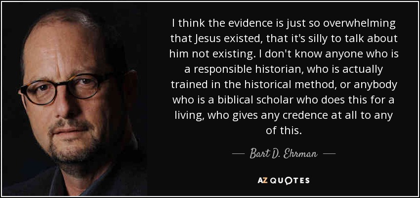 I think the evidence is just so overwhelming that Jesus existed, that it's silly to talk about him not existing. I don't know anyone who is a responsible historian, who is actually trained in the historical method, or anybody who is a biblical scholar who does this for a living, who gives any credence at all to any of this. - Bart D. Ehrman