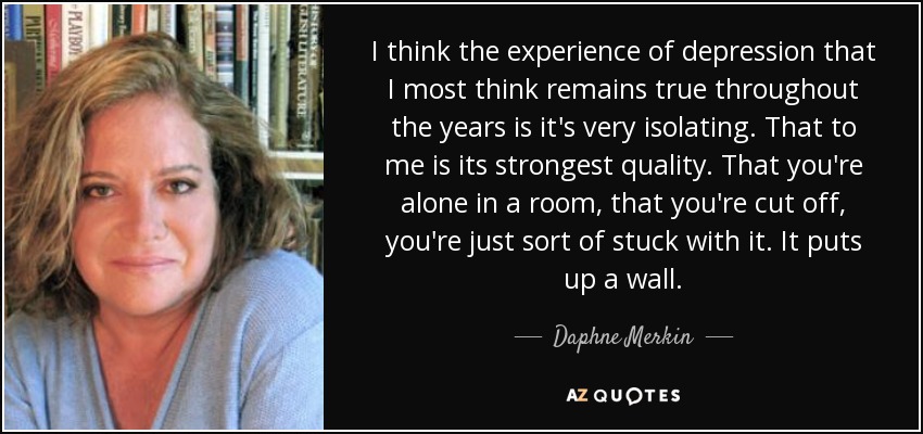 I think the experience of depression that I most think remains true throughout the years is it's very isolating. That to me is its strongest quality. That you're alone in a room, that you're cut off, you're just sort of stuck with it. It puts up a wall. - Daphne Merkin