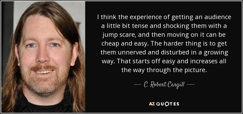 I think the experience of getting an audience a little bit tense and shocking them with a jump scare, and then moving on it can be cheap and easy. The harder thing is to get them unnerved and disturbed in a growing way. That starts off easy and increases all the way through the picture. - C. Robert Cargill