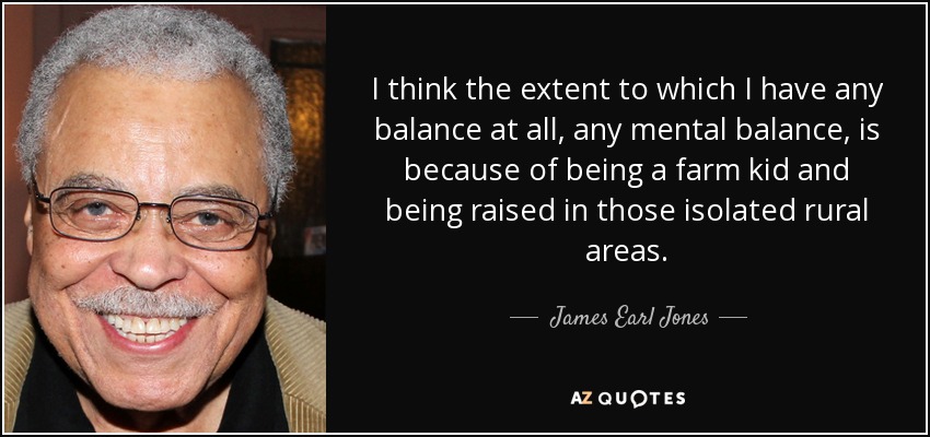 I think the extent to which I have any balance at all, any mental balance, is because of being a farm kid and being raised in those isolated rural areas. - James Earl Jones