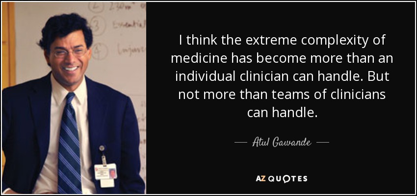 I think the extreme complexity of medicine has become more than an individual clinician can handle. But not more than teams of clinicians can handle. - Atul Gawande