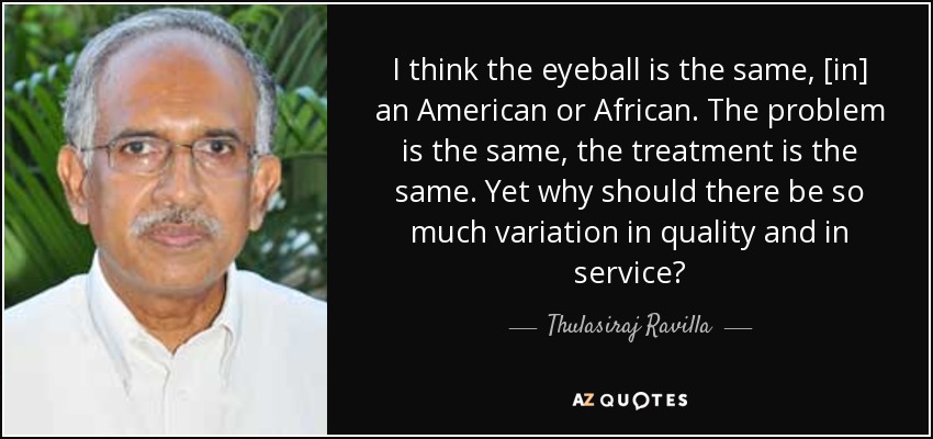 I think the eyeball is the same, [in] an American or African. The problem is the same, the treatment is the same. Yet why should there be so much variation in quality and in service? - Thulasiraj Ravilla