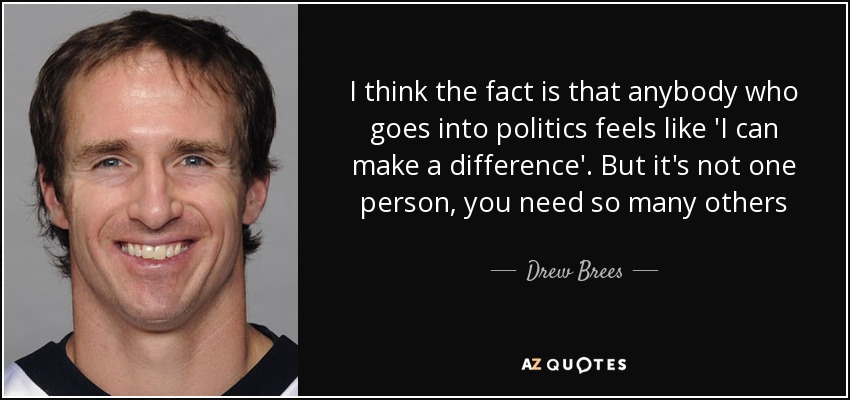 I think the fact is that anybody who goes into politics feels like 'I can make a difference'. But it's not one person, you need so many others - Drew Brees