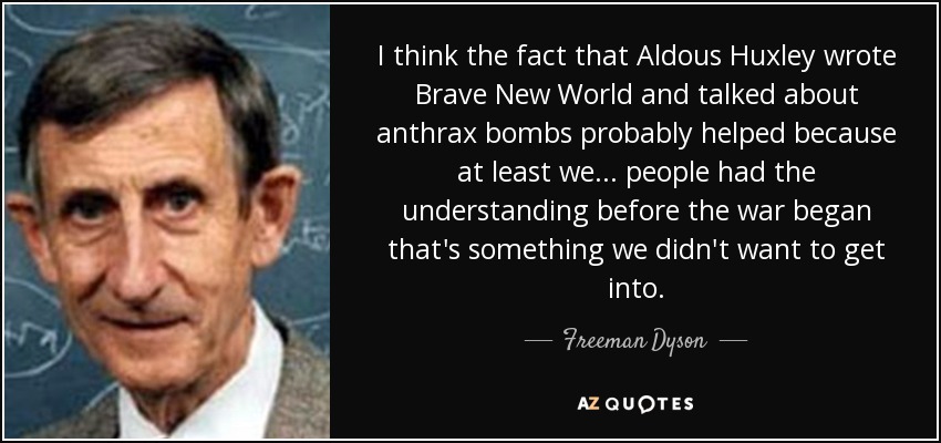 I think the fact that Aldous Huxley wrote Brave New World and talked about anthrax bombs probably helped because at least we... people had the understanding before the war began that's something we didn't want to get into. - Freeman Dyson
