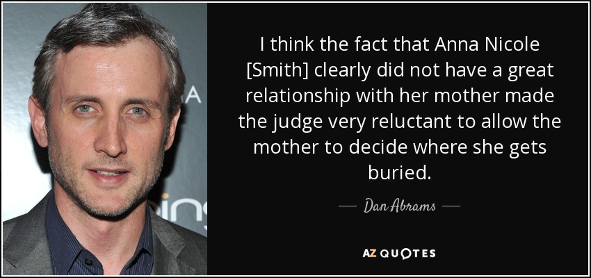 I think the fact that Anna Nicole [Smith] clearly did not have a great relationship with her mother made the judge very reluctant to allow the mother to decide where she gets buried. - Dan Abrams