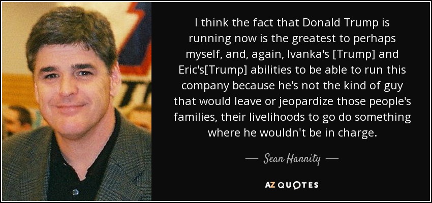 I think the fact that Donald Trump is running now is the greatest to perhaps myself, and, again, Ivanka's [Trump] and Eric's[Trump] abilities to be able to run this company because he's not the kind of guy that would leave or jeopardize those people's families, their livelihoods to go do something where he wouldn't be in charge. - Sean Hannity