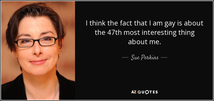 I think the fact that I am gay is about the 47th most interesting thing about me. - Sue Perkins