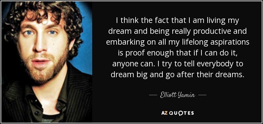 I think the fact that I am living my dream and being really productive and embarking on all my lifelong aspirations is proof enough that if I can do it, anyone can. I try to tell everybody to dream big and go after their dreams. - Elliott Yamin