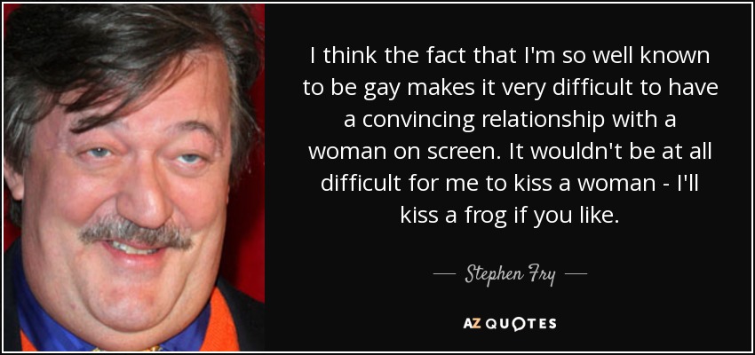 I think the fact that I'm so well known to be gay makes it very difficult to have a convincing relationship with a woman on screen. It wouldn't be at all difficult for me to kiss a woman - I'll kiss a frog if you like. - Stephen Fry