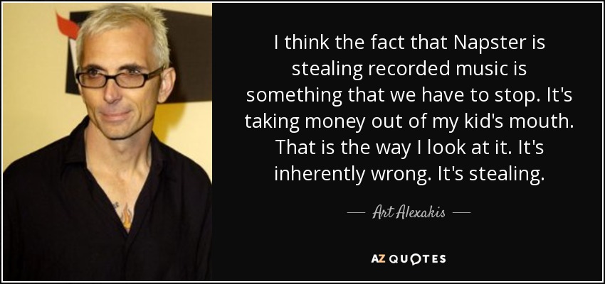 I think the fact that Napster is stealing recorded music is something that we have to stop. It's taking money out of my kid's mouth. That is the way I look at it. It's inherently wrong. It's stealing. - Art Alexakis